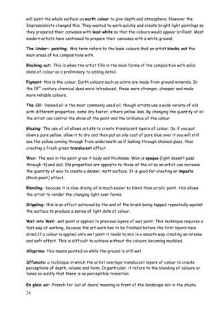 24
will paint the whole surface an earth colour to give depth and atmosphere. However the
Impressionists changed this. They wanted to work quickly and create bright light paintings so
they prepared their canvases with lead white so that the colours would appear brilliant. Most
modern artists have continued to prepare their canvases with a white ground.
The Under- painting: this term refers to the base colours that an artist blocks out the
main areas of his compositions with.
Blocking out: This is when the artist fills in the main forms of the composition with solid
slabs of colour as a preliminary to adding detail.
Pigment: this is the colour. Earth colours such as ochre are made from ground minerals. In
the 19th
century chemical dyes were introduced, these were stronger, cheaper and made
more reliable colours.
The Oil: linseed oil is the most commonly used oil; though artists use a wide variety of oils
with different properties, some dry faster, others yellow less. By changing the quantity of oil
the artist can control the shine of the paint and the brilliance of the colour.
Glazing: The use of oil allows artists to create translucent layers of colour. So if you put
down a pure yellow, allow it to dry and then put an oily coat of pure blue over it you will still
see the yellow coming through from underneath as if looking through stained glass, thus
creating a fresh green translucent effect.
Wax: The wax in the paint gives it body and thickness. Wax is opaque (light doesn‟t pass
through it) and dull. Its properties are opposite to those of the oil so an artist can increase
the quantity of wax to create a denser, matt surface. It is good for creating an impasto
(thick paint) effect.
Blending: because it is slow drying oil is much easier to blend than acrylic paint, this allows
the artist to render the changing light over forms.
Stippling: this is an effect achieved by the end of the brush being tapped repeatedly against
the surface to produce a series of light dots of colour.
Wet into Wet: wet paint is applied to previous layers of wet paint. This technique requires a
fast way of working, because the art work has to be finished before the first layers have
dried.If a colour is applied onto wet paint it tends to mix in a smooth way creating an intense
and soft effect. This is difficult to achieve without the colours becoming muddied.
Allaprima: this means painted on while the ground is still wet.
Sffumato: a technique in which the artist overlays translucent layers of colour to create
perceptions of depth, volume and form. In particular, it refers to the blending of colours or
tones so subtly that there is no perceptible transition.
En plein air: French for „out of doors‟ meaning in front of the landscape not in the studio.
 
