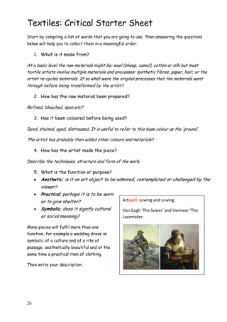 26
Textiles: Critical Starter Sheet
Start by compiling a list of words that you are going to use. Then answering the questions
below will help you to collect them in a meaningful order.
1. What is it made from?
At a basic level the raw materials might be: wool (sheep, camel), cotton or silk but most
textile artists involve multiple materials and processes: synthetic fibres, paper, hair; or the
artist re-cycles materials. If so what were the original processes that the materials went
through before being transformed by the artist?
2. How has the raw material been prepared?
Refined, bleached, spun etc?
3. Has it been coloured before being used?
Dyed, stained, aged, distressed. It is useful to refer to this base colour as the „ground‟.
The artist has probably then added other colours and materials?
4. How has the artist made the piece?
Describe the techniques, structure and form of the work.
5. What is the function or purpose?
 Aesthetic; is it an art object to be admired, contemplated or challenged by the
viewer?
 Practical; perhaps it is to be worn
or to give shelter?
 Symbolic; does it signify cultural
or social meaning?
Many pieces will fulfil more than one
function, for example a wedding dress is:
symbolic of a culture and of a rite of
passage; aesthetically beautiful and at the
same time a practical item of clothing.
Then write your description.
Artspell: sowing and sewing
Van Gogh ‘The Sower’ and Vermeer ‘The
Lacemaker.
 