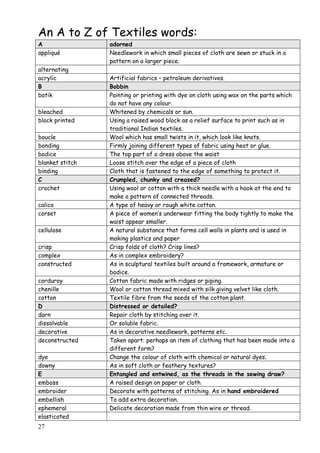 27
An A to Z of Textiles words:
A adorned
appliqué Needlework in which small pieces of cloth are sewn or stuck in a
pattern on a larger piece.
alternating
acrylic Artificial fabrics – petroleum derivatives.
B Bobbin
batik Painting or printing with dye on cloth using wax on the parts which
do not have any colour.
bleached Whitened by chemicals or sun.
block printed Using a raised wood block as a relief surface to print such as in
traditional Indian textiles.
boucle Wool which has small twists in it, which look like knots.
bonding Firmly joining different types of fabric using heat or glue.
bodice The top part of a dress above the waist
blanket stitch Loose stitch over the edge of a piece of cloth
binding Cloth that is fastened to the edge of something to protect it.
C Crumpled, chunky and creased?
crochet Using wool or cotton with a thick needle with a hook at the end to
make a pattern of connected threads.
calico A type of heavy or rough white cotton.
corset A piece of women‟s underwear fitting the body tightly to make the
waist appear smaller.
cellulose A natural substance that forms cell walls in plants and is used in
making plastics and paper
crisp Crisp folds of cloth? Crisp lines?
complex As in complex embroidery?
constructed As in sculptural textiles built around a framework, armature or
bodice.
corduroy Cotton fabric made with ridges or piping.
chenille Wool or cotton thread mixed with silk giving velvet like cloth.
cotton Textile fibre from the seeds of the cotton plant.
D Distressed or detailed?
darn Repair cloth by stitching over it.
dissolvable Or soluble fabric.
decorative As in decorative needlework, patterns etc.
deconstructed Taken apart: perhaps an item of clothing that has been made into a
different form?
dye Change the colour of cloth with chemical or natural dyes.
downy As in soft cloth or feathery textures?
E Entangled and entwined, as the threads in the sewing draw?
emboss A raised design on paper or cloth
embroider Decorate with patterns of stitching. As in hand embroidered
embellish To add extra decoration.
ephemeral Delicate decoration made from thin wire or thread.
elasticated
 