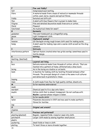 28
F Fine and fiddly?
felt Compressed wool matting.
fibre A material made from a mass of natural or manmade threads:
cotton, wool, nerve, muscle and optical fibres.
fiddly Detailed and difficult!
flax A plant with blue flowers that is grown to make linen.
filigree Fine and detailed decoration made from wire or cotton.
floral Flowery!
functional As in practical items for wear?
G Garments
gossamer Thin and translucent as a dragonfly‟s wing.
gauze Light transparent cloth.
H Haphazard sewing?
hessian (Or Burlap)A strong rough brown cloth used for making sacks.
hemp A plant used for making rope and a coarse cloth as well as the drug
cannabis.
I Intricate
interference pattern Optical illusion created when two grids overlap; sometimes used in
textile design.
K knitting
knotting (knotted)
L Layered and lining
lace Delicate material made from threads of cotton, silk etc. That are
twisted into a pattern of holes. (Alternatively a shoe lace!)
lacing As in the lacing on a bodice or on boots.
loom A machine for making cloth by twisting threads between other
threads. The principal design of a loom is the same in all cultures
and dates back to prehistoric times.
looping
linen A cloth made from flax for high quality clothes, sheets etc.
M Is for machine embroidered
mesh
mordant Chemical used to fix a dye onto fabric
muslin Cotton cloth that is almost transparent. Do not confuse with
Muslim: a person whose religion is Islam
N Is for needle skills!
nylon Polyamide discovered in 1937 and now used to make synthetic
fibres for textiles
nap
O Original and ornate?
organza
P Precious and patterned?
pleating (pleated) Regular, repeated folds, ironed or sewn into cloth.
patchwork Larger cloth made by sewing together small pieces.
plastic
puckering Small folds or lines in cloth
plaiting To twist three or more strands together.
 