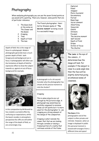 32
Photography
When analysing photography you can use the seven formal points as
you would with a painting. There are, however, some points that are
of particular relevance:
1. The Gaze (look
at the notes on
The Viewer and
the Gaze)
2. Cropping
3. Time
4. Depth of field
5. The lens
The Lens is the eye of
the camera , it
determines how the
image will look. For
example if the subject is
close to a wide angle lens
then the face will be
slightly distorted giving
an enhanced sense of
closeness.
The Gaze of the
photographer and of the
subject is often private and
intimate. However, when an
image is displayed in public
this personal moment is
shared with strangers from a
different time and space!
Cropping:
This is when objects are cut
through by the picture‟s edge. A
photograph may sometimes be
carefully composed to minimise
these cut off points but it is more
usual for the photographer to use
cropping as a strong element of
the design of the composition.
Cropping is what reminds the
viewer that that we are looking
through a window or seeing a
framed portion of a reality that
continues outside of the frame.
Depth of field: this is the range of
focus in a photograph. Modern
photographs generally have a much
greater depth of field: both
foreground and background are in
focus. A photographer will often use
the limitations of depth of field for
expressive effect to draw the subject
towards us, against an out of focus
background for example.
In this composition by Bill Brandt he
has created a surrealist effect by
confusing our expectations; whilst
the beach recedes in atmospheric
perspective the cliffs are still within
the range of the depth of field, so
are unnervingly crisp.
The French photographer Henri
Cartier Bresson spoke of „The
decisive moment‟ as being crucial
to a successful image.
A photograph is of a slit second.
Consider why the photographer has
chosen at this precise moment to
click the shutter?
Captured
Posed
Snapped
Photo Journalist
Documentary
Factual
Reportage
Social comment
Advertising
Voyeurism
Candid
Intimate
Focused
The decisive moment
Split second
Depth of Field
Drama
In/Out of focus
The Shutter
 