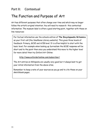 33
Part II: Contextual
The Function and Purpose of Art
Art has different purposes that often change over time and which may no longer
follow the artist‟s original intention. You will need to research this contextual
information. The museum label is often a good starting point, together with these on
line resources:
For factual information use the schools edition of The Encyclopaedia Britannica
as your first call (the Smallbone Library website). This gives three levels of
feedback: Primary, GCSE and A/IB level. It is often helpful to start with the
basic level. For example when looking up Surrealism the GCSE response will be
short and to the point then once you understand this move to the higher level
for more detail then try Oxford Art Online:
http://www.oxfordartonline.com/subscriber/
The Art entries on Wikipedia are usually very good but it always best to get
your initial information from the above sites.
Remember to keep a note of your sources as you go and to cite these on your
sketchbook pages.
 