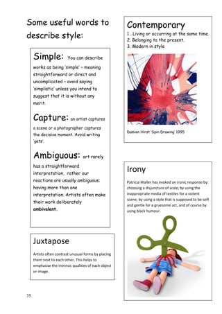 35
Some useful words to
describe style:
Contemporary
1 . Living or occurring at the same time.
2. Belonging to the present.
3. Modern in style
Damien Hirst „Spin Drawing‟ 1995
Simple: You can describe
works as being „simple‟ – meaning
straightforward or direct and
uncomplicated – avoid saying
„simplistic‟ unless you intend to
suggest that it is without any
merit.
Capture: an artist captures
a scene or a photographer captures
the decisive moment. Avoid writing
„gets‟.
Ambiguous: art rarely
has a straightforward
interpretation, rather our
reactions are usually ambiguous:
having more than one
interpretation. Artists often make
their work deliberately
ambivalent.
Juxtapose
Artists often contrast unusual forms by placing
them next to each other. This helps to
emphasise the intrinsic qualities of each object
or image.
Irony
Patricia Waller has evoked an ironic response by:
choosing a disjuncture of scale; by using the
inappropriate media of textiles for a violent
scene; by using a style that is supposed to be soft
and gentle for a gruesome act, and of course by
using black humour.
 