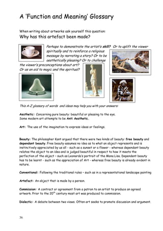 36
A „Function and Meaning‟ Glossary
When writing about artworks ask yourself this question:
Why has this artefact been made?
Perhaps to demonstrate the artist‟s skill? Or to uplift the viewer
spiritually and to reinforce a religious
message by narrating a story? Or to be
aesthetically pleasing? Or to challenge
the viewer‟s preconceptions about art?
Or as an aid to magic and the spiritual?
This A-Z glossary of words and ideas may help you with your answers:
Aesthetic: Concerning pure beauty: beautiful or pleasing to the eye.
Some modern art attempts to be Anti Aesthetic.
Art: The use of the imagination to express ideas or feelings.
Beauty: The philosopher Kant argued that there were two kinds of beauty: free beauty and
dependant beauty. Free beauty assumes no idea as to what an object represents and is
instinctively appreciated by us all - such as a sunset or a flower - whereas dependant beauty
relates the object to an idea and is judged beautiful in respect to how it meets the
perfection of the object – such as Leonardo‟s portrait of the Mona Lisa. Dependent beauty
has to be learnt - such as the appreciation of Art - whereas free beauty is already evident in
nature.
Conventional: Following the traditional rules – such as in a representational landscape painting
Artefact: An object that is made by a person.
Commission: A contract or agreement from a patron to an artist to produce an agreed
artwork. Prior to the 20th
century most art was produced to commission.
Dialectic: A debate between two views. Often art seeks to promote discussion and argument.
 
