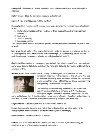 37
Conceptual: Idea based art, where the artist seeks to stimulate debate as to philosophical
meanings.
Gallery Space: (See the section on museums and galleries).
Genre: A type of art (such as still life painting)
Hierarchy: Until the nineteenth century there was a set order to the importance of subjects
in art:
1. History Painting (scenes from the bible or from classical legends or from political
events)
2. Portraiture
3. Still life painting
4. Landscape painting
This changed when „How?‟ a picture was painted became more valued than the subject of the
artwork.
Narrative: to tell a story. This may be to instruct – didactic- such as in a religious painting or
to use allegory to evoke emotional and spiritual feelings. Or the story may be for political
ends to reinforce the power of a leader or n ideology (set of beliefs).
Manifesto: Many modern art movements have set out their aims in a manifesto – as a political
party would declare its beliefs and ideas: the Futurists, Dadaists, Surrealists and De stijl are
examples of this.
Modern artist: Since the nineteenth century the feelings of the artist have become
increasingly important to the meaning of the art work. This was
not the case previously, so do not always assume that the artist
is expressing their ideas - often they are simply earning a living
by expressing the wishes of their patron.
Contemporary artists are very different - Kurt Schwitters
said, „Everything that the artist spits is Art‟. The German
philosopher Hegel - saw art as a sort of "conscience" for the
world and believed that it should exist on the perimeter of society to reflect and critique. He
said that the clash of contrary principles helps society progress (see dialectic).
Object trouve: A found object that is exhibited as a work of art.
Patron: Someone who supports an artist, either by buying their work in a gallery or by
employing them to make works of art to their taste (hence: patronage).
Representation: An artificial model of reality
Nature: Art often seeks to imitate nature, but also to idealise it, or alternatively, to
construct a world of the imagination apart from nature.
 