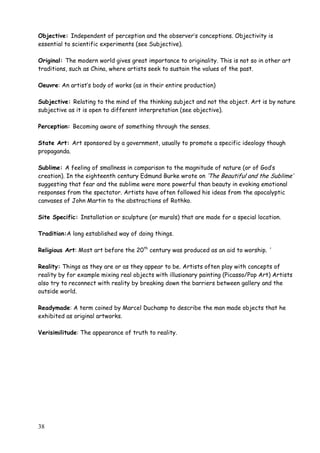 38
Objective: Independent of perception and the observer‟s conceptions. Objectivity is
essential to scientific experiments (see Subjective).
Original: The modern world gives great importance to originality. This is not so in other art
traditions, such as China, where artists seek to sustain the values of the past.
Oeuvre: An artist‟s body of works (as in their entire production)
Subjective: Relating to the mind of the thinking subject and not the object. Art is by nature
subjective as it is open to different interpretation (see objective).
Perception: Becoming aware of something through the senses.
State Art: Art sponsored by a government, usually to promote a specific ideology though
propaganda.
Sublime: A feeling of smallness in comparison to the magnitude of nature (or of God‟s
creation). In the eighteenth century Edmund Burke wrote on „The Beautiful and the Sublime‟
suggesting that fear and the sublime were more powerful than beauty in evoking emotional
responses from the spectator. Artists have often followed his ideas from the apocalyptic
canvases of John Martin to the abstractions of Rothko.
Site Specific: Installation or sculpture (or murals) that are made for a special location.
Tradition:A long established way of doing things.
Religious Art: Most art before the 20th
century was produced as an aid to worship. „
Reality: Things as they are or as they appear to be. Artists often play with concepts of
reality by for example mixing real objects with illusionary painting (Picasso/Pop Art) Artists
also try to reconnect with reality by breaking down the barriers between gallery and the
outside world.
Readymade: A term coined by Marcel Duchamp to describe the man made objects that he
exhibited as original artworks.
Verisimilitude: The appearance of truth to reality.
 