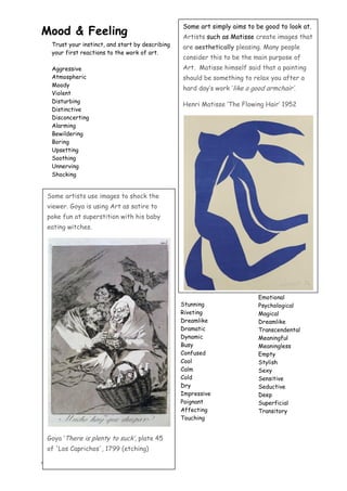 4
Some artists use images to shock the
viewer. Goya is using Art as satire to
poke fun at superstition with his baby
eating witches.
Goya „There is plenty to suck‟, plate 45
of 'Los Caprichos', 1799 (etching)
Mood & Feeling
Trust your instinct, and start by describing
your first reactions to the work of art.
Aggressive
Atmospheric
Moody
Violent
Disturbing
Distinctive
Disconcerting
Alarming
Bewildering
Boring
Upsetting
Soothing
Unnerving
Shocking
Stunning
Riveting
Dreamlike
Dramatic
Dynamic
Busy
Confused
Cool
Calm
Cold
Dry
Impressive
Poignant
Affecting
Touching
Emotional
Psychological
Magical
Dreamlike
Transcendental
Meaningful
Meaningless
Empty
Stylish
Sexy
Sensitive
Seductive
Deep
Superficial
Transitory
Some art simply aims to be good to look at.
Artists such as Matisse create images that
are aesthetically pleasing. Many people
consider this to be the main purpose of
Art. Matisse himself said that a painting
should be something to relax you after a
hard day‟s work „like a good armchair‟.
Henri Matisse „The Flowing Hair‟ 1952
 