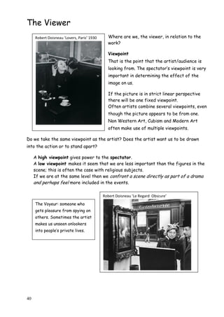 40
The Viewer
Where are we, the viewer, in relation to the
work?
Viewpoint
That is the point that the artist/audience is
looking from. The spectator‟s viewpoint is very
important in determining the effect of the
image on us.
If the picture is in strict linear perspective
there will be one fixed viewpoint.
Often artists combine several viewpoints, even
though the picture appears to be from one.
Non Western Art, Cubism and Modern Art
often make use of multiple viewpoints.
Do we take the same viewpoint as the artist? Does the artist want us to be drawn
into the action or to stand apart?
A high viewpoint gives power to the spectator.
A low viewpoint makes it seem that we are less important than the figures in the
scene; this is often the case with religious subjects.
If we are at the same level then we confront a scene directly as part of a drama
and perhaps feel more included in the events.
Robert Doisneau ‘Lovers, Paris’ 1930
Robert Doisneau ‘Le Regard Obscure’
The Voyeur: someone who
gets pleasure from spying on
others. Sometimes the artist
makes us unseen onlookers
into people‟s private lives.
 