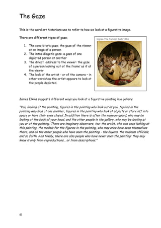 41
The Gaze
This is the word art historians use to refer to how we look at a figurative image.
There are different types of gaze:
1. The spectator‟s gaze: the gaze of the viewer
at an image of a person
2. The intra-diegetic gaze: a gaze of one
depicted person at another
3. The direct address to the viewer: the gaze
of a person looking „out of the frame‟ as if at
the viewer
4. The look of the artist - or of the camera – in
other wordshow the artist appears to look at
the people depicted.
James Elkins suggests different ways you look at a figurative painting in a gallery:
“You, looking at the painting, figures in the painting who look out at you, figures in the
painting who look at one another, figures in the painting who look at objects or stare off into
space or have their eyes closed. In addition there is often the museum guard, who may be
looking at the back of your head, and the other people in the gallery, who may be looking at
you or at the painting. There are imaginary observers, too: the artist, who was once looking at
this painting, the models for the figures in the painting, who may once have seen themselves
there, and all the other people who have seen the painting - the buyers, the museum officials,
and so forth. And finally, there are also people who have never seen the painting: they may
know it only from reproductions... or from descriptions.”
Ingres The Turkish Bath 1864
 