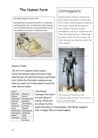43
The Human form
Naked or Nude?
The Art critic Kenneth Clarke made a
distinction between naked and nude to help
describe how the unclothed figure is portrayed
in art. When the life model is posing we see
them as a nude, but if they wander around the
room they are naked.
John Berger
developed this idea in
his book „Ways of
Seeing‟. Often men
are shown in active
poses and women in relaxed poses. John Berger suggests
that in images “Men act women appear‟.
Sexist?
Masculine Feminine
Passive Active
Submissive Overpowering
Powerful Dominant
Natural Threatening
Unnatural Artificial
Sexy Sensual
Effeminate Androgynous
Challenging Unclothed
Naked Nude
vulnerable prone
reclining
Alice Neel Pregnant woman 1974
Although Neel has posed the woman in a traditional,
reclining position her raw treatment and the honesty
of her drawing make this an uncomfortable scene for
the spectator; the woman is naked not nude.
Contrapposto
Humans rarely stand in a symettrical
pose; usually the weight is on one side
of the figure. Greek sculptors exploited
this to give a sense of movement to
their figures. The pose is called
contrapposto: one leg is relaxed and one
tense; the opposing arm is relaxed and
the other tense; one hip is raised, the
other lowered; one shoulder raised, the
other lowered.
Riace Warrior 5
th
Century Greek
The beauty of the form in this
sculpture make us view it as art and so
he is nude not naked.
 
