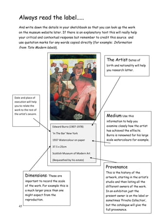 45
Always read the label.....
And write down the details in your sketchbook so that you can look up the work
on the museum website later. If there is an explanatory text this will really help
your critical and contextual response but remember to credit this source and
use quotation marks for any words copied directly (for example: Information
from Tate Modern labels).
Edward Burra (1907-1978)
‘In The Bar’ New York
1937 Watercolour on paper
37.5 x 25cm
Scottish Museum of Modern Art
(Bequeathed by his estate)
Provenance
This is the history of the
artwork, starting in the artist‟s
studio and then listing all the
different owners of the work.
In an exhibition just the
present owner is on the label or
sometimes „Private Collection‟,
but the catalogue will give the
full provenance.
Medium Use this
information to help you
examine closely how the artist
has achieved the effects.
Burra is renowned for his large
scale watercolours for example.
The Artist Dates of
birth and nationality will help
you research latter.
Dimensions: These are
important to record the scale
of the work. For example this is
a much larger piece than one
might expect from the
reproduction.
Date and place of
execution will help
you to relate the
work to the rest of
the artist’s oeuvre.
 