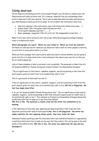 46
Using sources:
No one expects everything you write to be original thought; you will need to combine your own
observations with what you have read. It is, however, essential that you acknowledge other
writer‟s ideas and credit your sources. This is just as important when you make annotations in
your sketchbooks as when you write an essay. So tell us where the information came from:
 Web Site address? (This information came from Oxford Art Online http./www.......)
 Gallery label? (The Tate gallery label informed me that........)
 Artist quote? (Banksey said that “..........”)
 Book, newspaper, magazine? (The Art critic for The Independent writes that.....)
Make it very clear which words are your own on your sketchbook pages by perhaps changing
colour or presentation style?
Which photographs are yours? Which are your father‟s? Which are from the internet?
All these are valid sources for ideas but you should not take credit for other people‟s creativity,
so write next to every photo where it is from.
When you find a passage that is particularly useful you need to decide whether you are going to
quote directly or to make notes from it and reinterpret the ideas in your own text so that you
do not commit plagiarism.
Look at these examples of what is and what is not acceptable. The paragraph is taken from Art
for Dummies (2001) by Thomas Hoving and is about Picasso‟s “Les Demoiselles d‟Avignon‟:
“The art significance of this chaotic, repellent, magnetic, and lyrical painting is that from this
point onward, great art didn‟t have to be aesthetically right or nice.”
This is a good quote so how might you use it?
1.The art significance of this chaotic, repellent, magnetic, and lyrical painting is that from this
point onward, great art didn‟t have to be aesthetically right or nice. NO this is Plagiarism: the
text has simply been lifted.
2. In Art for Dummies (2001) Thomas Hoving states that: “The art significance of this chaotic,
repellent, magnetic, and lyrical painting is that from this point onward, great art didn‟t have to
be aesthetically right or nice.” This comment on Picasso‟s Les Demoiselles D‟Avignon shows that
artists were now free to make art in any form they wanted.
YES this is fine. The quotation is clearly cited and the writer has commented on its
meaning.
3.The importance of this mad, ugly, appealing and magical painting is that from that time
important pictures didn‟t need to look beautiful.No; this is still plagiarism. The writer has
simply rewritten the text replacing similar words: they have stolen the ideas.
4.Because Picasso‟s painting broke the rules about what was considered beautiful or appropriate,
in painting artists were free to make art any way that they wished. This can be seen in the early
works of the DADA artists. YES this is fine: the writer has understood the idea and has
developed it.
 