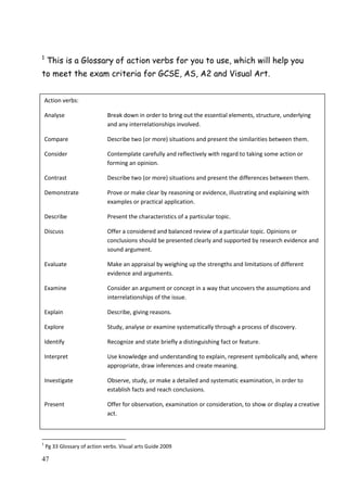47
1
This is a Glossary of action verbs for you to use, which will help you
to meet the exam criteria for GCSE, AS, A2 and Visual Art.
1
Pg 33 Glossary of action verbs. Visual arts Guide 2009
Action verbs:
Analyse Break down in order to bring out the essential elements, structure, underlying
and any interrelationships involved.
Compare Describe two (or more) situations and present the similarities between them.
Consider Contemplate carefully and reflectively with regard to taking some action or
forming an opinion.
Contrast Describe two (or more) situations and present the differences between them.
Demonstrate Prove or make clear by reasoning or evidence, illustrating and explaining with
examples or practical application.
Describe Present the characteristics of a particular topic.
Discuss Offer a considered and balanced review of a particular topic. Opinions or
conclusions should be presented clearly and supported by research evidence and
sound argument.
Evaluate Make an appraisal by weighing up the strengths and limitations of different
evidence and arguments.
Examine Consider an argument or concept in a way that uncovers the assumptions and
interrelationships of the issue.
Explain Describe, giving reasons.
Explore Study, analyse or examine systematically through a process of discovery.
Identify Recognize and state briefly a distinguishing fact or feature.
Interpret Use knowledge and understanding to explain, represent symbolically and, where
appropriate, draw inferences and create meaning.
Investigate Observe, study, or make a detailed and systematic examination, in order to
establish facts and reach conclusions.
Present Offer for observation, examination or consideration, to show or display a creative
act.
 