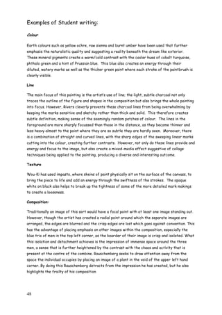 48
Examples of Student writing:
Colour
Earth colours such as yellow ochre, raw sienna and burnt umber have been used that further
emphasis the naturalistic quality and suggesting a reality beneath the dream like exterior.
These mineral pigments create a warm/cold contrast with the cooler hues of cobalt turquoise,
phthalo green and a hint of Prussian blue. This blue also creates an energy through their
diluted, watery marks as well as the thicker green paint where each stroke of the paintbrush is
clearly visible.
Line
The main focus of this painting is the artist‟s use of line; the light, subtle charcoal not only
traces the outline of the figure and shapes in the composition but also brings the whole painting
into focus. However, Rivers cleverly prevents these charcoal lines from being overwhelming by
keeping the marks sensitive and sketchy rather than thick and solid. This therefore creates
subtle definition, making sense of the seemingly random patches of colour. The lines in the
foreground are more sharply focussed than those in the distance, as they become thinner and
less heavy almost to the point where they are so subtle they are hardly seen. Moreover, there
is a combination of straight and curved lines, with the sharp edges of the sweeping linear marks
cutting into the colour, creating further contrasts. However, not only do these lines provide and
energy and focus to the image, but also create a mixed-media effect suggestive of collage
techniques being applied to the painting, producing a diverse and interesting outcome.
Texture
Wou-Ki has used impasto, where skeins of paint physically sit on the surface of the canvass, to
bring the piece to life and add an energy through the swiftness of the strokes. The opaque
white on black also helps to break up the tightness of some of the more detailed mark makings
to create a looseness.
Composition:
Traditionally an image of this sort would have a focal point with at least one image standing out.
However, though the artist has created a radial point around which the separate images are
arranged, the edges are blurred and the crisp edges are lost which goes against convention. This
has the advantage of placing emphasis on other images within the composition, especially the
blue trio of men in the top left corner, as the boarder of their image is crisp and isolated. What
this isolation and detachment achieves is the impression of immense space around the three
men, a sense that is further heightened by the contrast with the chaos and activity that is
present at the centre of the combine. Rauschenberg seeks to draw attention away from the
space the individual occupies by placing an image of a plant in the void of the upper left hand
corner. By doing this Rauschenberg detracts from the impression he has created, but he also
highlights the frailty of his composition
 