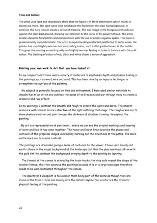 49
Tone and Colour:
The artist uses light and chiaroscuro show that the figure is in three dimensions which makes it
stands out more. The light curve lines emphasise this form from the plain flat background. In
contrast, the dark colours create a sense of distance. The bull image in the foreground stands out
against the plain background, drawing our attention to the curve of his powerful head. The artist
creates dynamic focal points and compositions with the use of empty negative space. This piece is
predominantly monochromatic. The artist is experimenting restricted palette but in some areas, the
painter has used slightly warmer and contrasting colour, such as the golden brown at the middle.
This gives the painting an earth quality and slightly warmer feeling in order to balance with the cold
colour. The clashing of colour of red, black and white shows a sense of aggression.
Relating your own work to Art that you have looked at:
In my compositions I have used a variety of materials to emphasize depth and physical feeling in
the paintings such as wood, wire and sand. This has been done by an impasto technique to
strengthen the surface of the painting.
My subject is generally focused on time and entrapment; I have used similar materials to
Anselm Kiefer an artist who outlines the sense of no freedom and war through irony to create a
dramatic and raw effect.
In my paintings I contrast the smooth and rough to create the lights and darks. The smooth
areas are with varnish so are reflective of the light outlining that image. The rough areas are to
show physical emotion and pain through the darkness of shadows forming throughout the
painting.
My art is a representation of pentimenti, where we can see the original markings and layering
of paint and how it has come together. The heavy and harsh lines describe the planes and
contours of the graphical images used boldly marking out the directions of the paths. The more
subtle lines are to create contrast.
The paintings are dreamlike giving a sense of confusion to the viewer. I have used moody and
earth colours in the rough background of the landscape but then the glue markings (often with
the gold tint) to contrast the background bringing depth to the painting by layering.
The format of the canvas is echoed by the train tracks, the ship sails repeat the shape of the
window frames; this then balances the paintings because it is of a large landscape therefore
needs to be well contrasted throughout the canvas.
The spectator‟s viewpoint is focused on them being part of the scene as though they are
stood on the train-tracks and looking into the distant skyline this reinforces the dramatic
physical feeling of the painting.
 