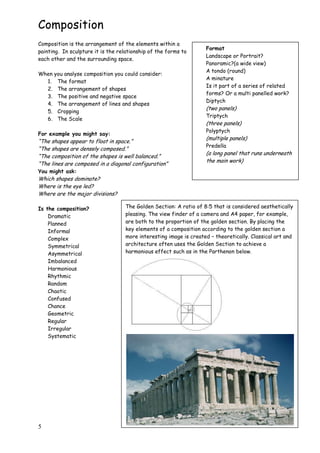 5
Composition
Composition is the arrangement of the elements within a
painting. In sculpture it is the relationship of the forms to
each other and the surrounding space.
When you analyse composition you could consider:
1. The format
2. The arrangement of shapes
3. The positive and negative space
4. The arrangement of lines and shapes
5. Cropping
6. The Scale
For example you might say:
“The shapes appear to float in space.”
“The shapes are densely composed.”
“The composition of the shapes is well balanced.”
“The lines are composed in a diagonal configuration”
You might ask:
Which shapes dominate?
Where is the eye led?
Where are the major divisions?
Is the composition?
Dramatic
Planned
Informal
Complex
Symmetrical
Asymmetrical
Imbalanced
Harmonious
Rhythmic
Random
Chaotic
Confused
Chance
Geometric
Regular
Irregular
Systematic
Format
Landscape or Portrait?
Panoramic?(a wide view)
A tondo (round)
A minature
Is it part of a series of related
forms? Or a multi panelled work?
Diptych
(two panels)
Triptych
(three panels)
Polyptych
(multiple panels)
Predella
(a long panel that runs underneath
the main work)
The Golden Section: A ratio of 8:5 that is considered aesthetically
pleasing. The view finder of a camera and A4 paper, for example,
are both to the proportion of the golden section. By placing the
key elements of a composition according to the golden section a
more interesting image is created – theoretically. Classical art and
architecture often uses the Golden Section to achieve a
harmonious effect such as in the Parthenon below.
 