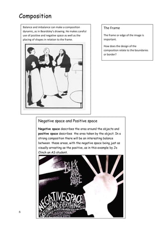 6
Composition
Balance and imbalance can make a composition
dynamic, as in Beardsley’s drawing. He makes careful
use of positive and negative space as well as the
placing of shapes in relation to the frame.
Negative space and Positive space
Negative space describes the area around the objects and
positive space describes the area taken by the object. In a
strong composition there will be an interesting balance
between these areas, with the negative space being just as
visually arresting as the positive, as in this example by Jo
Clinch an AS student.
The Frame
The frame or edge of the image is
important.
How does the design of the
composition relate to the boundaries
or border?
 