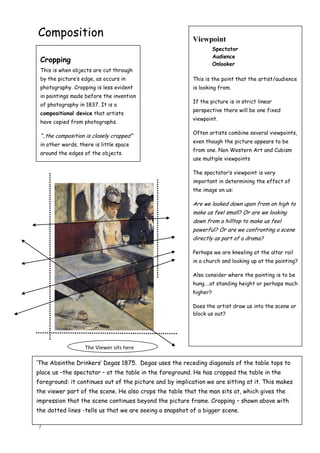 7
Composition Viewpoint
Spectator
Audience
Onlooker
This is the point that the artist/audience
is looking from.
If the picture is in strict linear
perspective there will be one fixed
viewpoint.
Often artists combine several viewpoints,
even though the picture appears to be
from one. Non Western Art and Cubism
use multiple viewpoints
The spectator‟s viewpoint is very
important in determining the effect of
the image on us:
Are we looked down upon from on high to
make us feel small? Or are we looking
down from a hilltop to make us feel
powerful? Or are we confronting a scene
directly as part of a drama?
Perhaps we are kneeling at the altar rail
in a church and looking up at the painting?
Also consider where the painting is to be
hung….at standing height or perhaps much
higher?
Does the artist draw us into the scene or
block us out?
Cropping
This is when objects are cut through
by the picture‟s edge, as occurs in
photography. Cropping is less evident
in paintings made before the invention
of photography in 1837. It is a
compositional device that artists
have copied from photographs.
“..the composition is closely cropped”
in other words, there is little space
around the edges of the objects.
„The Absinthe Drinkers‟ Degas 1875. Degas uses the receding diagonals of the table tops to
place us –the spectator – at the table in the foreground. He has cropped the table in the
foreground: it continues out of the picture and by implication we are sitting at it. This makes
the viewer part of the scene. He also crops the table that the man sits at, which gives the
impression that the scene continues beyond the picture frame. Cropping – shown above with
the dotted lines -tells us that we are seeing a snapshot of a bigger scene.
The Viewer sits here
 