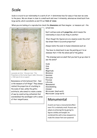 8
Scale
Scale is crucial to our relationship to a work of art: it determines how far away or how near we come
to the piece. We are drawn in close to a small work and view it intimately, whereas we stand back from
large works, which overwhelm us and fill our field of vision.
When you are looking at a reproduction check the dimensions and then imagine – or measure out – the
actual size.
Don‟t confuse scale with proportion, which means the
relationship in size of one thing to another:
“Even though the figures are on a massive scale the artist
has drawn them in accurate proportion”
Always relate the scale to human dimensions such as:
“You have to stand back to see the painting as it is so
immense that it fills the whole wall of the gallery
“The drawings were so small that you had to go up close to
see the detail”
Scale
Size
Vast
Magnitude
Miniature
Detailed
Intricate
Precious
Life-size
Monumental
Overwhelming
Colossal
Microcosm: Small world
Macrocosm: Large world
Leonardo da Vinci ‘Vitruvian man ‘ The
Proportions of the human figure’ (after Vitruvius),
c.1492 (pen & ink on paper)
Renaissance artists believed that…”man
is the measure of all things”. They always
related the proportion of a building to
the scale of man, unlike the gothic
architects, who aimed to create a sense
of awe by constructing cathedrals that
overwhelmed the worshipper with a sense
of their insignificance. Monumental
A work can have a monumental effect
even if it is relatively small. Picasso was
adept at achieving this by giving his
figures solidity and weight; he
combined this with a low viewpoint to
make the viewer feel over powered
 
