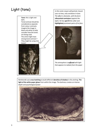 9
Light (tone) In this conte crayon self portrait, Seurat
uses no lines, only variations in tone.
The effect is dramatic, with the form
silhouetted contrejour (against the
light). He has spot lit the collar and
highlighted prominant parts of his face.
The atmosphere is suffused with light
that appears to radiate from the paper
Tone: this is light and
dark.
Tonal contrast should be
considered as separate
from colour contrasts.
Imagine the image in
black and white to help
consider how the tones
are being used.
The artist might have
strong tonal contrast ?
They might be using mid
tones?
Rembrandt uses cross hatching to build different densities of shadow in this etching. The
light of the white paper glows from within the image. The darkness creates an intense
depth and psychological power
 