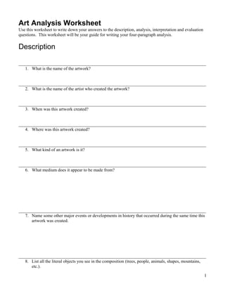 Art Analysis Worksheet
Use this worksheet to write down your answers to the description, analysis, interpretation and evaluation
questions. This worksheet will be your guide for writing your four-paragraph analysis.

Description

_____________________________________________________________________________________
   1. What is the name of the artwork?


_____________________________________________________________________________________
   2. What is the name of the artist who created the artwork?


_____________________________________________________________________________________
   3. When was this artwork created?


_____________________________________________________________________________________
   4. Where was this artwork created?


_____________________________________________________________________________________
   5. What kind of an artwork is it?


_____________________________________________________________________________________
   6. What medium does it appear to be made from?




_____________________________________________________________________________________
   7. Name some other major events or developments in history that occurred during the same time this
      artwork was created.




_____________________________________________________________________________________
   8. List all the literal objects you see in the composition (trees, people, animals, shapes, mountains,
      etc.).

                                                                                                            1
 