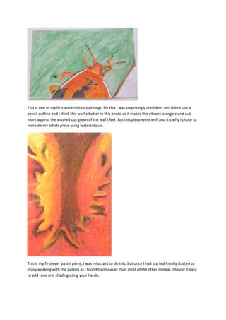 This is one of my first watercolour paintings, for this I was surprisingly confident and didn’t use a
pencil outline and I think this works better in this photo as it makes the vibrant orange stand out
more against the washed out green of the leaf.I feel that this piece went well and it’s why I chose to
recreate my artists piece using watercolours.




This is my first ever pastel piece, I was reluctant to do this, but once I had started I really started to
enjoy working with the pastels as I found them easier than most of the other medias. I found it easy
to add tone and shading using your hands.
 