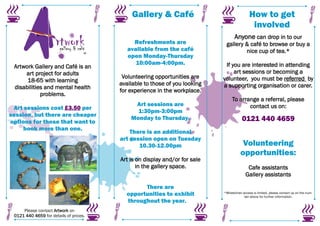 Gallery & Café                                  How to get
                                                                                              involved
                                                                                   Anyone can drop in to our
                                             Refreshments are                gallery & café to browse or buy a
                                           available from the café                   nice cup of tea.*
                                           open Monday-Thursday
                                              10:00am-4:00pm.                If you are interested in attending
 Artwork Gallery and Café is an
     art project for adults                                                      art sessions or becoming a
                                         Volunteering opportunities are     volunteer, you must be referred by
      18-65 with learning
                                        available to those of you looking   a supporting organisation or carer.
 disabilities and mental health
                                        for experience in the workplace.
            problems.
                                                                                 To arrange a referral, please
                                             Art sessions are                           contact us on:
 Art sessions cost £3.50 per
                                              1:30pm-3:00pm
session, but there are cheaper
options for those that want to
                                            Monday to Thursday.                         0121 440 4659
     book more than one.
                                            There is an additional
                                        art session open on Tuesday
                                               10.30-12.00pm                            Volunteering
                                                                                       opportunities:
                                        Art is on display and/or for sale
                                               in the gallery space.                       Cafe assistants
                                                                                          Gallery assistants

                                                There are
                                          opportunities to exhibit          *Wheelchair access is limited, please contact us on the num-
                                                                                         ber above for further information.
                                          throughout the year.
     Please contact Artwork on
 0121 440 4659 for details of prices.
 