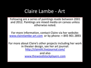 Claire Lambe - Art
Following are a series of paintings made between 2001
and 2012. Paintings are mixed media on canvas unless
otherwise noted.
For more information, contact Claire via her website:
www.clairelambe-art.com or by phone: + 845 901 2893
For more about Claire’s other projects including her work
in theater design, see her art journal:
http://clairehl.livejournal.com/
and also
www.thewoodstockplayers.com
 