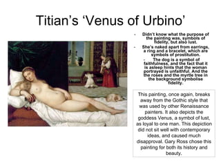 Titian’s ‘Venus of Urbino’ Didn’t know what the purpose of the painting was, symbols of fidelity, but also lust. She’s naked apart from earrings, a ring and a bracelet, which are symbols of prostitution. The dog is a symbol of faithfulness, and the fact that it is asleep hints that the woman portrayed is unfaithful. And the the roses and the myrtle tree in the background symbolise fidelity. This painting, once again, breaks away from the Gothic style that was used by other Renaissance painters. It also depicts the goddess Venus, a symbol of lust, as loyal to one man. This depiction did not sit well with contemporary ideas, and caused much disapproval. Gary Ross chose this painting for both its history and beauty. 