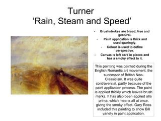 Turner  ‘Rain, Steam and Speed’ Brushstrokes are broad, free and gestural. Paint application is thick and used sparingly. Colour is used to define perspective. Canvas is left bare in places and has a smoky effect to it. This painting was painted during the English Romantic art movement, the successor of British Neo-Classicism. It was quite controversial, partly because of the paint application process. The paint is applied thickly which leaves brush marks. It has also been applied alla prima, which means all at once, giving the smoky effect. Gary Ross included this painting to show Bill variety in paint application. 