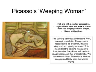 Picasso’s ‘Weeping Woman’ Flat, and with a shallow perspective. Stylisation of form. The work is broken down into simple geometric shapes. Use of bold outlines  This painting abstracts and distorts form, making it unrealistic. Though she is recognisable as a woman, detail is obscured and identity removed. This meant that the painting was open to interpretation. Gary Ross included this image because of that characteristic. We can see this when Bill sees the woman sleeping and Betty sees the woman crying. 