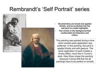 Rembrandt’s ‘Self Portrait’ series Brushstrokes are broad and applied thickly, and he scratched into the wet paint to create highlights. Two circles in the background that confounded art historians and critics. This painting was painted during a time when smooth paint application was preferred. In this painting, the paint is applied thickly and with gesture. The quick application of paint creates a smoky effect, much like in Turner’s work. Gary Ross chose this painting because it shows Bill that not all paintings have to be perfect or smooth.  