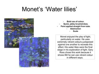 Monet’s ‘Water lilies’ Bold use of colour. Quick, jabby brushstrokes. Paint applied straight from tube. Abstraction Scale Monet enjoyed the play of light, particularly on water. He uses extremely vibrant colours juxtaposed against one another to recreate this effect. His water lilies were the final stage in his exploration of light. Gary Ross chose this work because it shows Bill he can use vibrant colour in different ways.  