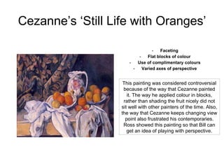 Cezanne’s ‘Still Life with Oranges’ Faceting Flat blocks of colour Use of complimentary colours Varied axes of perspective This painting was considered controversial because of the way that Cezanne painted it. The way he applied colour in blocks, rather than shading the fruit nicely did not sit well with other painters of the time. Also, the way that Cezanne keeps changing view point also frustrated his contemporaries. Ross showed this painting so that Bill can get an idea of playing with perspective. 