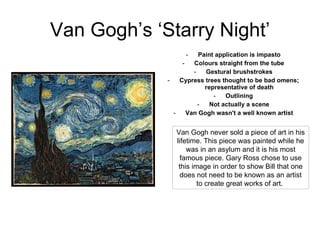 Van Gogh’s ‘Starry Night’ Paint application is impasto Colours straight from the tube Gestural brushstrokes Cypress trees thought to be bad omens; representative of death Outlining Not actually a scene Van Gogh wasn't a well known artist Van Gogh never sold a piece of art in his lifetime. This piece was painted while he was in an asylum and it is his most famous piece. Gary Ross chose to use this image in order to show Bill that one does not need to be known as an artist to create great works of art.  