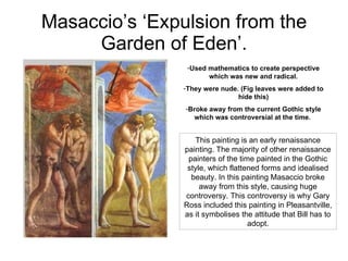 Masaccio’s ‘Expulsion from the Garden of Eden’. ,[object Object],[object Object],[object Object],This painting is an early renaissance painting. The majority of other renaissance painters of the time painted in the Gothic style, which flattened forms and idealised beauty. In this painting Masaccio broke away from this style, causing huge controversy. This controversy is why Gary Ross included this painting in Pleasantville, as it symbolises the attitude that Bill has to adopt. 