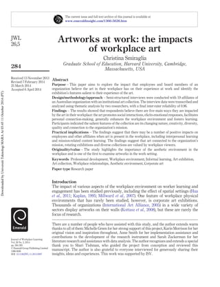 The current issue and full text archive of this journal is available at 
www.emeraldinsight.com/1366-5626.htm 
Artworks at work: the impacts 
of workplace art 
Christina Smiraglia 
Graduate School of Education, Harvard University, Cambridge, 
Massachusetts, USA 
Abstract 
Purpose – This paper aims to explore the impact that employees and board members of an 
organization believe the art in their workplace has on their experience at work and identify the 
exhibition’s features salient to their experience of the art. 
Design/methodology/approach – Semi-structured interviews were conducted with 19 affiliates of 
an Australian organization with an institutional art collection. The interview data were transcribed and 
analyzed using thematic analysis by two researchers, with a final inter-rater reliability of 0.96. 
Findings – The results showed that respondents believe there are five main ways they are impacted 
by the art in their workplace: the art promotes social interactions, elicits emotional responses, facilitates 
personal connection-making, generally enhances the workplace environment and fosters learning. 
Participants indicated the salient features of the collection are its changing nature, creativity, diversity, 
quality and connection to the organization’s mission. 
Practical implications – The findings suggest that there may be a number of positive impacts on 
employees and other affiliates when art is present in the workplace, including interpersonal learning 
and mission-related content learning. The findings suggest that art connected to the organization’s 
mission, rotating exhibitions and diverse collections are valued by workplace viewers. 
Originality/value – The study highlights the importance of the aesthetic environment in the 
workplace and is one of the first to examine artworks in the work setting. 
Keywords Professional development, Workplace environment, Informal learning, Art exhibition, 
Art collection, Workplace relationships, Aesthetic environment, Corporate art 
Paper type Research paper 
Introduction 
The impact of various aspects of the workplace environment on worker learning and 
engagement has been studied previously, including the effect of spatial settings (Hua 
et al., 2011; Kaplan, 1995; Millward et al., 2007). One feature of workplace physical 
environments that has rarely been studied, however, is corporate art exhibitions. 
Thousands of organizations (International Art Alliance, 2005) in a wide variety of 
sectors display artworks on their walls (Kottasz et al., 2008), but these are rarely the 
focus of research. 
There are a number of people who have assisted with this study, and the author extends warm 
thanks to all of them: Michelle Green for her strong support of this project, Karin Morrison for her 
original vision and inspiration throughout, Anne Smith for her implementation assistance and 
contributions to the development of the research instrument and Sarah Zuckerman for her 
literature research and assistance with data analysis. The author recognizes and extends a special 
thank you to Shari Tishman, who guided the project from conception and reviewed this 
manuscript. The author is also grateful to everyone interviewed for generously sharing their 
insights, ideas and experiences. This work was supported by ISV. 
JWL 
26,5 
284 
Received 13 November 2013 
Revised 7 February 2014 
25 March 2014 
Accepted 6 April 2014 
Journal of Workplace Learning 
Vol. 26 No. 5, 2014 
pp. 284-295 
© Emerald Group Publishing Limited 
1366-5626 
DOI 10.1108/JWL-11-2013-0097 
Downloaded by Universiti Teknologi MARA At 03:45 11 October 2014 (PT) 
 