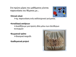 Στο πρώτο μέρος του μαθήματος γίνεται
παρουσίαση του θέματος με…
•Οπτικό υλικό
πχ. παρουσίαση ενός καλλιτεχνικού ρεύματος
•Ανταλλαγή απόψεων
Διανθίζουμε μια πρώτη ιδέα μέσω των ελεύθερων
συνειρμών
•Βιωματικό τρόπο
Θεατρικό παιχνίδι
•Διαθεματικά project
 