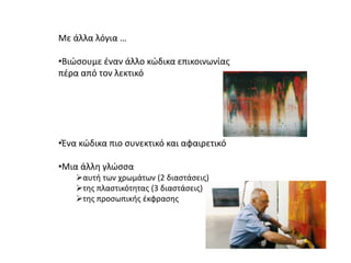 Με άλλα λόγια …
•Βιώσουμε έναν άλλο κώδικα επικοινωνίας
πέρα από τον λεκτικό
•Ένα κώδικα πιο συνεκτικό και αφαιρετικό
•Μια άλλη γλώσσα
αυτή των χρωμάτων (2 διαστάσεις)
της πλαστικότητας (3 διαστάσεις)
της προσωπικής έκφρασης
 