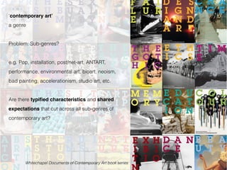 Whitechapel Documents of Contemporary Art book series
‘contemporary art’
a genre
Problem: Sub-genres?
e.g. Pop, installation, post/net-art, ANTART,
performance, environmental art, bioart, neoism,
bad painting, accelerationism, studio art, etc.
Are there typified characteristics and shared
expectations that cut across all sub-genres of
contemporary art?
 