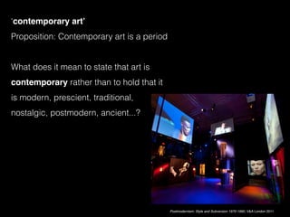 ‘contemporary art’
Proposition: Contemporary art is a period
What does it mean to state that art is
contemporary rather than to hold that it
is modern, prescient, traditional,
nostalgic, postmodern, ancient...?
Postmodernism: Style and Subversion 1970-1990, V&A London 2011
 