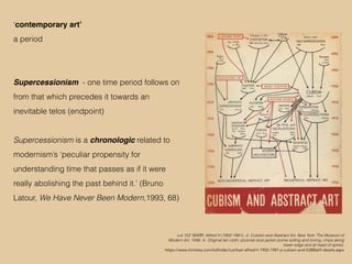 Lot 153 ‘BARR, Alfred H (1902-1981), Jr. Cubism and Abstract Art. New York: The Museum of
Modern Art, 1936. 4o. Original tan cloth; pictorial dust jacket (some soiling and toning, chips along
lower edge and at head of spine).
https://www.christies.com/lotfinder/Lot/barr-alfred-h-1902-1981-jr-cubism-and-5388669-details.aspx
‘contemporary art’
a period
Supercessionism - one time period follows on
from that which precedes it towards an
inevitable telos (endpoint)
Supercessionism is a chronologic related to
modernism’s ‘peculiar propensity for
understanding time that passes as if it were
really abolishing the past behind it.’ (Bruno
Latour, We Have Never Been Modern,1993, 68)
 