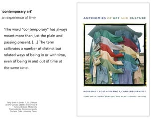 Terry Smith in Smith, T., O. Enwezor
and N. Condee (2008). Antinomies of
Art and Culture: Modernity,
Postmodernity, Contemporaneity.
Durham, Duke University Press.
‘contemporary art’
an experience of time
‘The word ‘‘contemporary’’ has always
meant more than just the plain and
passing present. […] The term
calibrates a number of distinct but
related ways of being in or with time,
even of being in and out of time at
the same time.
 