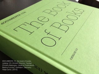 DOCUMENTA 13 : the book of books,
catalog 1/3 / [Artistic Director, Carolyn
Christov-Bakargiev; Head of Publications,
Bettina Funcke]. Ostfildern, Germany :
Hatje Cantz, [2012]
 