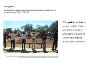 Chronopolitics:
'the relationship between political behaviour of individuals and groups and their
time-perspectives.’ (Wallis 1970, 102).
What politics of time do
people need to develop
and share in order to
understand a culture as
something that takes
place ‘in our own time'?
Aboriginal Chaco communities protesting against the proposed removal of El Chaco Meteorite, Campo del Cielo, Chaco, Argentina
Source: http://www.artnet.com/magazineus/features/corbett/documenta-2012_detail.asp?picnum=2
 