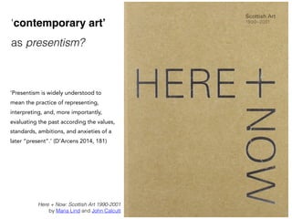 Here + Now: Scottish Art 1990-2001
by Maria Lind and John Calcutt
‘contemporary art’
as presentism?
‘Presentism is widely understood to
mean the practice of representing,
interpreting, and, more importantly,
evaluating the past according the values,
standards, ambitions, and anxieties of a
later “present”.’ (D'Arcens 2014, 181)
 