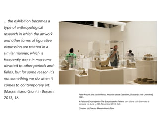 …the exhibition becomes a
type of anthropological
research in which the artwork
and other forms of figurative
expression are treated in a
similar manner, which is
frequently done in museums
devoted to other periods and
fields, but for some reason it's
not something we do when it
comes to contemporary art.
(Massimiliano Gioni in Bonami
2013, 16
Peter Fischli and David Weiss, Plötzlich diese Übersicht [Suddenly This Overview],
1981-
Il Palazzo Encyclopedia/The Encyclopedic Palace, part of the 55th Biennale di
Venezia 1st June > 24th November 2013, Italy
Curated by Director Massimiliano Gioni 
 