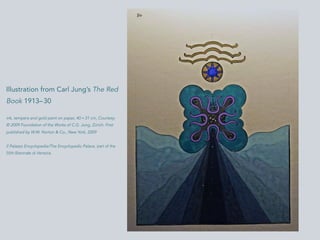 Illustration from Carl Jung’s The Red
Book 1913– 30
ink, tempera and gold paint on paper, 40 × 31 cm, Courtesy:
© 2009 Foundation of the Works of C.G. Jung, Zürich. First
published by W.W. Norton & Co., New York, 2009
Il Palazzo Encyclopedia/The Encyclopedic Palace, part of the
55th Biennale di Venezia
 