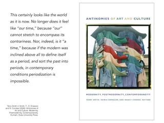 This certainly looks like the world
as it is now. No longer does it feel
like ‘‘our time,’’ because ‘‘our’’
cannot stretch to encompass its
contrariness. Nor, indeed, is it ‘‘a
time,’’ because if the modern was
inclined above all to define itself
as a period, and sort the past into
periods, in contemporary
conditions periodization is
impossible.
Terry Smith in Smith, T., O. Enwezor
and N. Condee (2008). Antinomies of
Art and Culture: Modernity,
Postmodernity, Contemporaneity.
Durham, Duke University Press.
 
