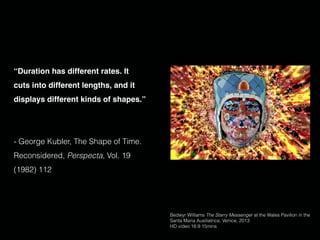 “Duration has different rates. It
cuts into different lengths, and it
displays different kinds of shapes.”
- George Kubler, The Shape of Time.
Reconsidered, Perspecta, Vol. 19
(1982) 112
Bedwyr Williams The Starry Messenger at the Wales Pavilion in the
Santa Maria Ausiliatrice, Venice, 2013
HD video 16:9 15mins
 